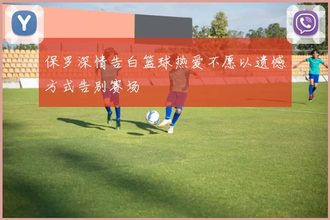 保罗深情告白篮球热爱不愿以遗憾方式告别赛场