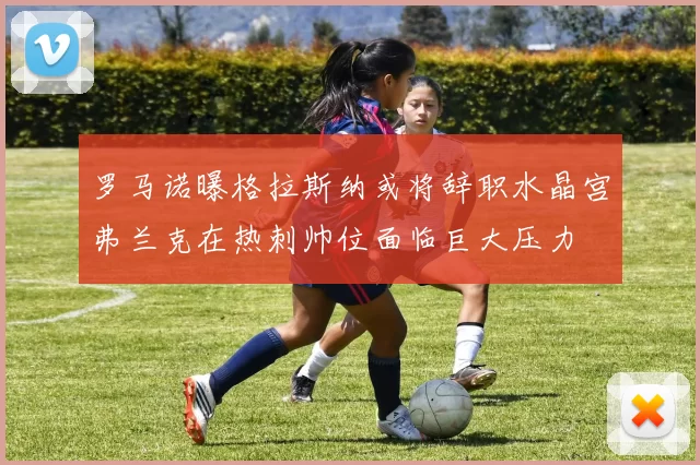 罗马诺曝格拉斯纳或将辞职水晶宫弗兰克在热刺帅位面临巨大压力