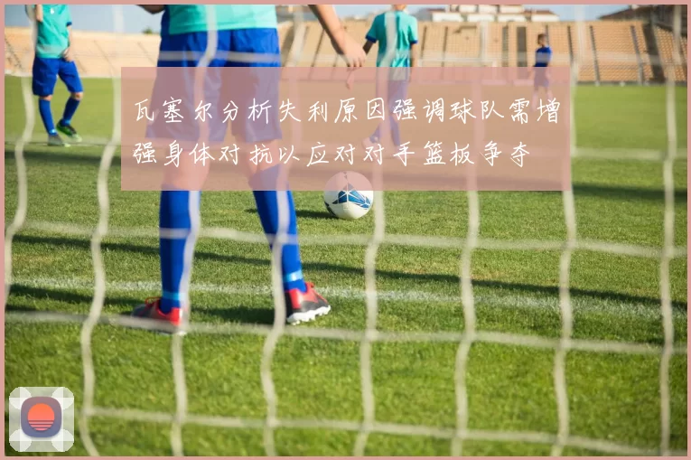 瓦塞尔分析失利原因强调球队需增强身体对抗以应对对手篮板争夺