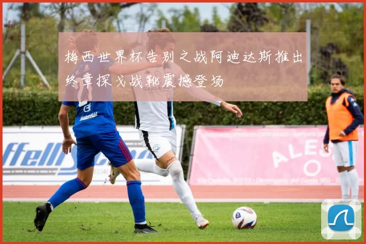 梅西世界杯告别之战阿迪达斯推出终章探戈战靴震撼登场
