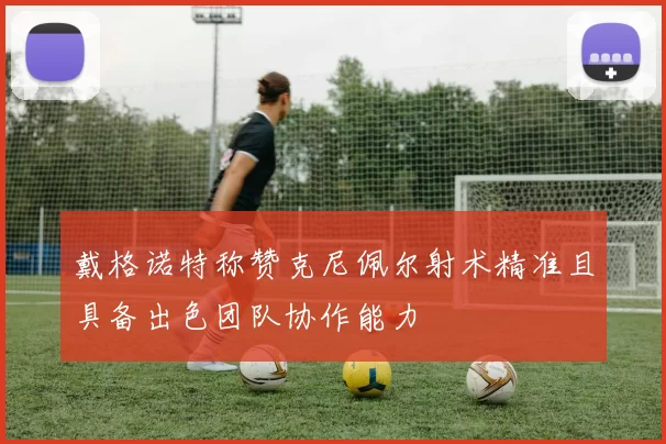 戴格诺特称赞克尼佩尔射术精准且具备出色团队协作能力