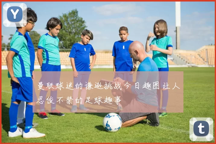 曼联球迷的谦逊挑战今日趣图让人忍俊不禁的足球趣事
