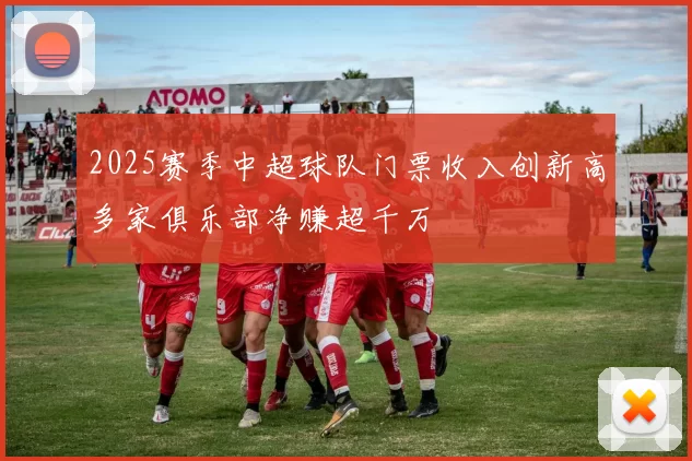 2025赛季中超球队门票收入创新高多家俱乐部净赚超千万
