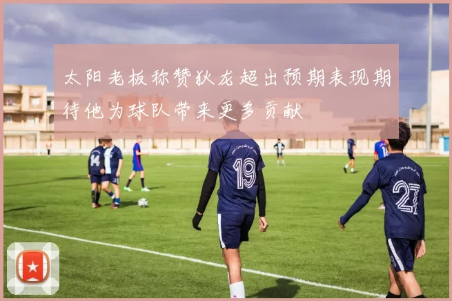 太阳老板称赞狄龙超出预期表现期待他为球队带来更多贡献