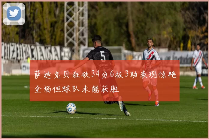 萨迪克贝狂砍34分6板3助表现惊艳全场但球队未能获胜