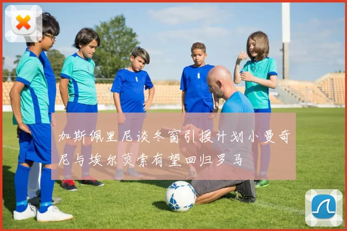 加斯佩里尼谈冬窗引援计划小曼奇尼与埃尔莫索有望回归罗马