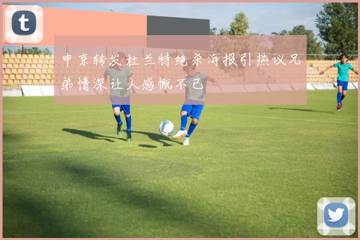 申京转发杜兰特绝杀海报引热议兄弟情深让人感慨不已