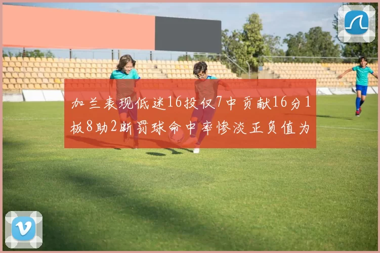 加兰表现低迷16投仅7中贡献16分1板8助2断罚球命中率惨淡正负值为负24